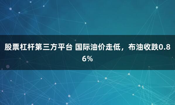 股票杠杆第三方平台 国际油价走低，布油收跌0.86%