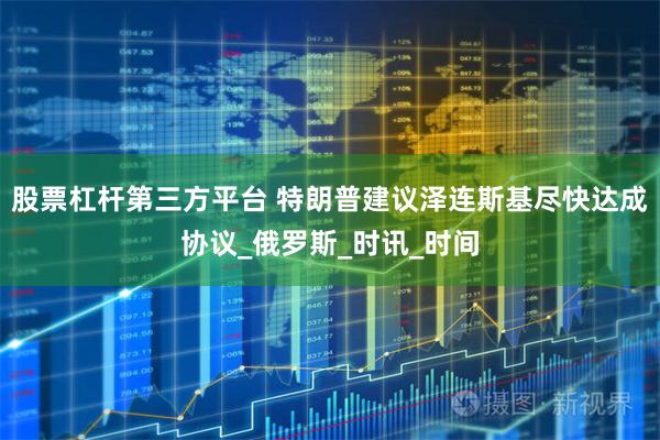 股票杠杆第三方平台 特朗普建议泽连斯基尽快达成协议_俄罗斯_时讯_时间