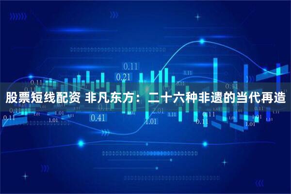 股票短线配资 非凡东方:二十六种非遗的当代再造