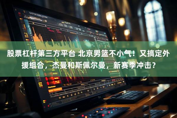 股票杠杆第三方平台 北京男篮不小气！又搞定外援组合，杰曼和斯佩尔曼，新赛季冲击？