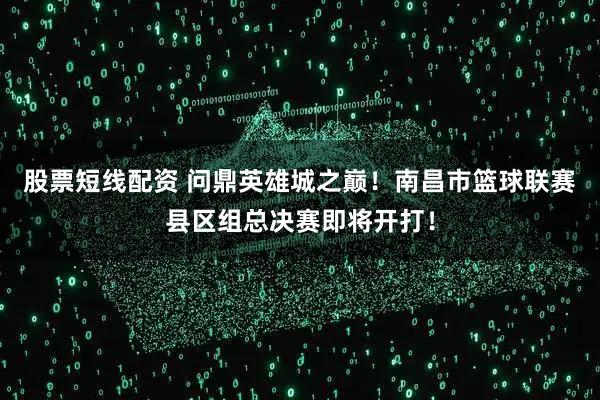 股票短线配资 问鼎英雄城之巅!南昌市篮球联赛县区组总决赛即将开打!