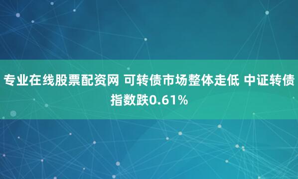 专业在线股票配资网 可转债市场整体走低 中证转债指数跌0.61%